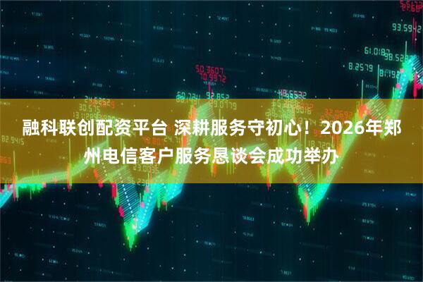 融科联创配资平台 深耕服务守初心！2026年郑州电信客户服务恳谈会成功举办