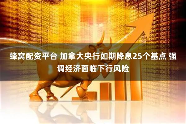 蜂窝配资平台 加拿大央行如期降息25个基点 强调经济面临下行风险