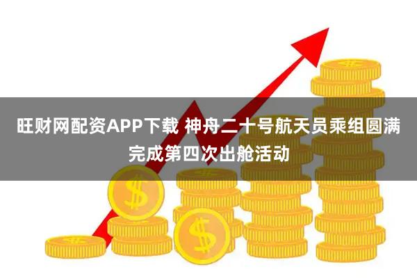 旺财网配资APP下载 神舟二十号航天员乘组圆满完成第四次出舱活动