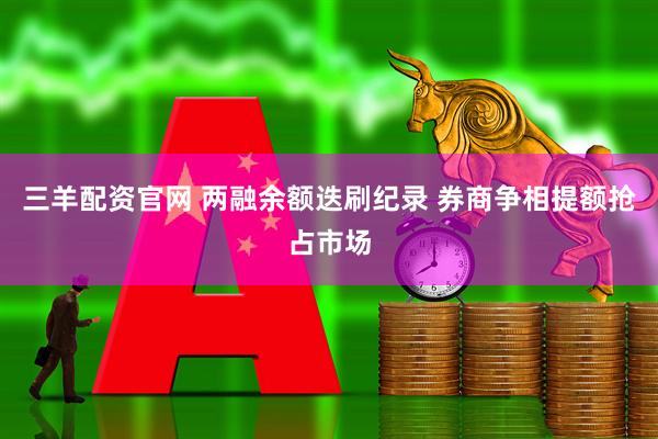 三羊配资官网 两融余额迭刷纪录 券商争相提额抢占市场