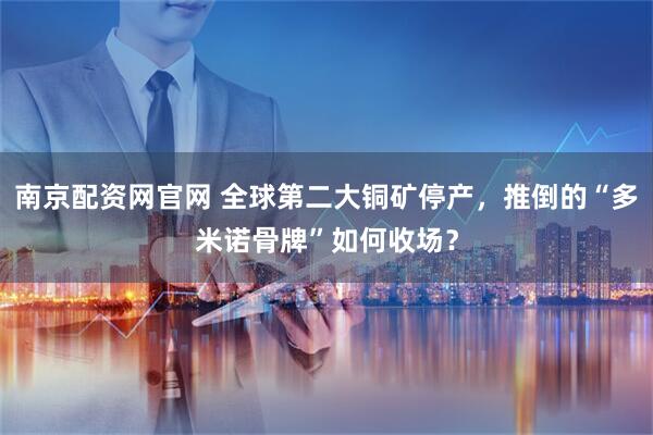 南京配资网官网 全球第二大铜矿停产，推倒的“多米诺骨牌”如何收场？
