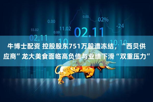 牛博士配资 控股股东751万股遭冻结，“西贝供应商”龙大美食面临高负债与业绩下滑“双重压力”