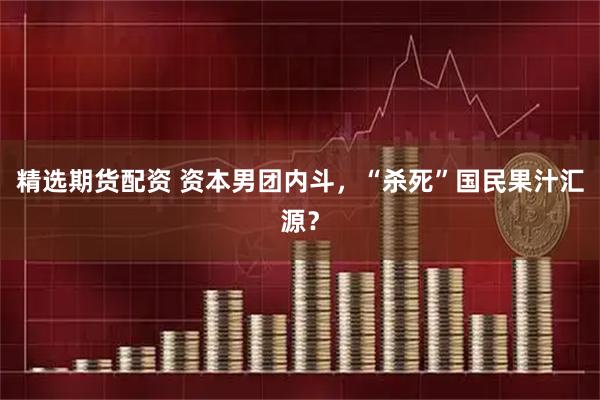 精选期货配资 资本男团内斗，“杀死”国民果汁汇源？