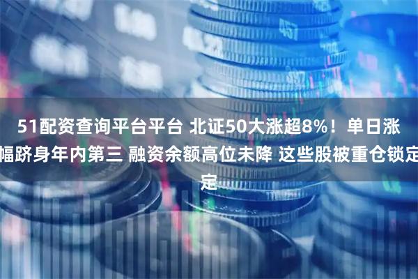 51配资查询平台平台 北证50大涨超8%！单日涨幅跻身年内第三 融资余额高位未降 这些股被重仓锁定