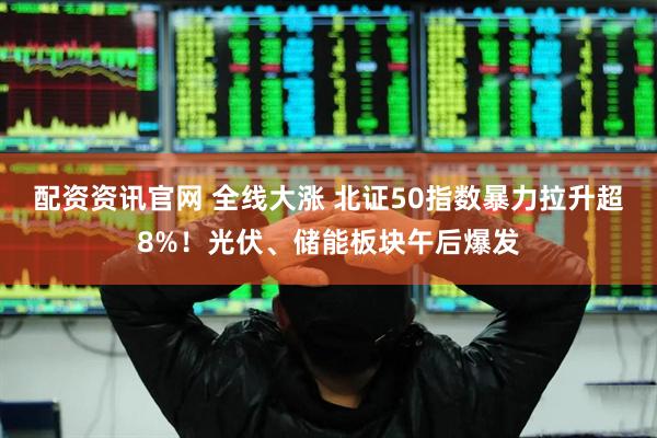 配资资讯官网 全线大涨 北证50指数暴力拉升超8%！光伏、储能板块午后爆发