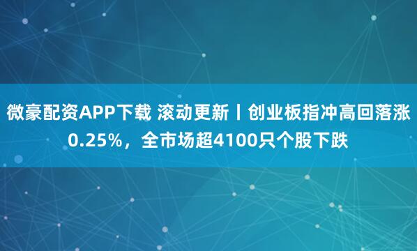 微豪配资APP下载 滚动更新丨创业板指冲高回落涨0.25%，全市场超4100只个股下跌