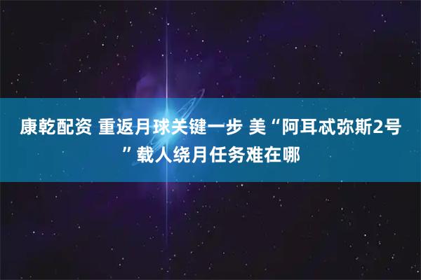 康乾配资 重返月球关键一步 美“阿耳忒弥斯2号”载人绕月任务难在哪