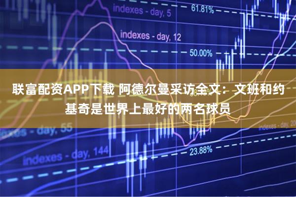 联富配资APP下载 阿德尔曼采访全文：文班和约基奇是世界上最好的两名球员