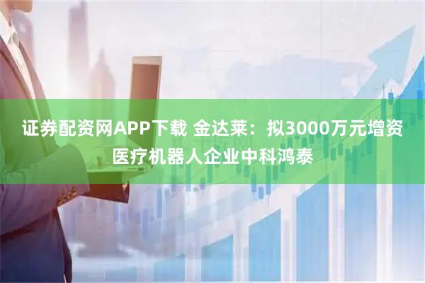 证券配资网APP下载 金达莱：拟3000万元增资医疗机器人企业中科鸿泰