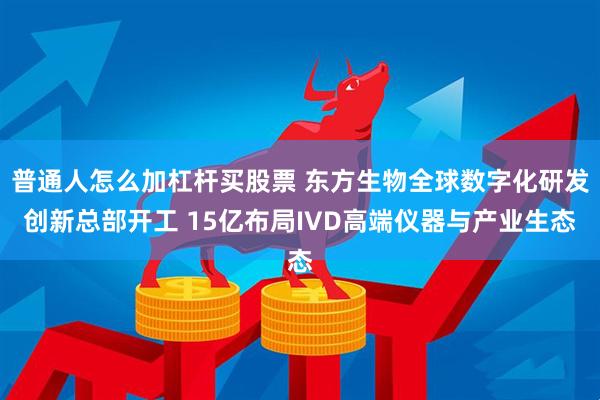 普通人怎么加杠杆买股票 东方生物全球数字化研发创新总部开工 15亿布局IVD高端仪器与产业生态