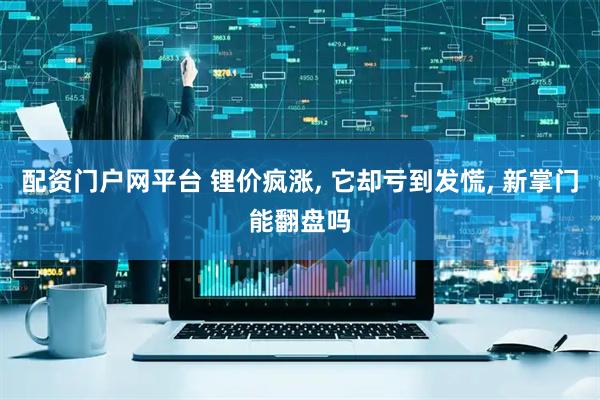 配资门户网平台 锂价疯涨, 它却亏到发慌, 新掌门能翻盘吗