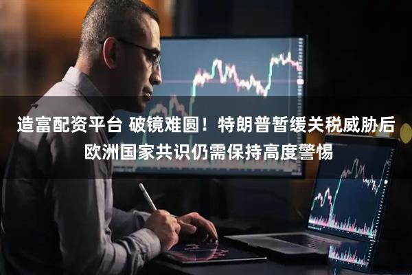 造富配资平台 破镜难圆！特朗普暂缓关税威胁后 欧洲国家共识仍需保持高度警惕