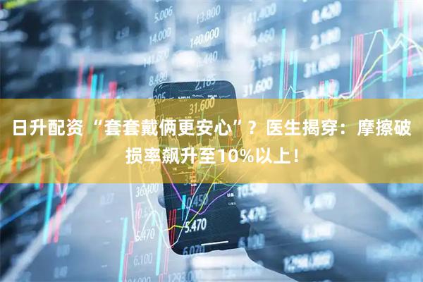 日升配资 “套套戴俩更安心”？医生揭穿：摩擦破损率飙升至10%以上！