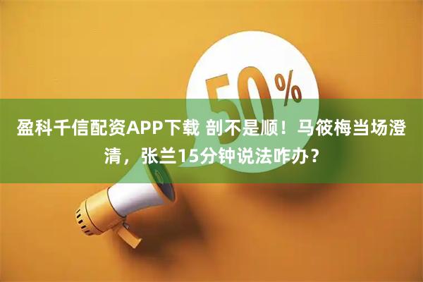 盈科千信配资APP下载 剖不是顺！马筱梅当场澄清，张兰15分钟说法咋办？