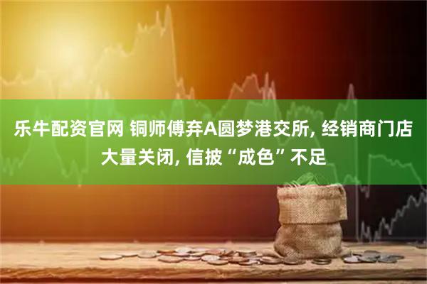 乐牛配资官网 铜师傅弃A圆梦港交所, 经销商门店大量关闭, 信披“成色”不足