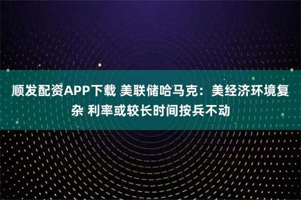 顺发配资APP下载 美联储哈马克：美经济环境复杂 利率或较长时间按兵不动