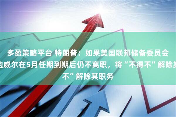 多盈策略平台 特朗普：如果美国联邦储备委员会主席鲍威尔在5月任期到期后仍不离职，将“不得不”解除其职务