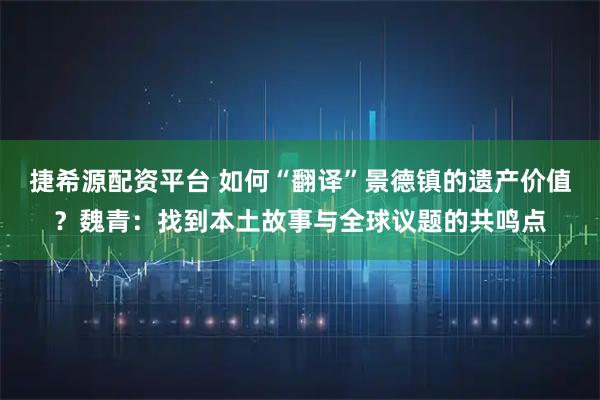 捷希源配资平台 如何“翻译”景德镇的遗产价值？魏青：找到本土故事与全球议题的共鸣点