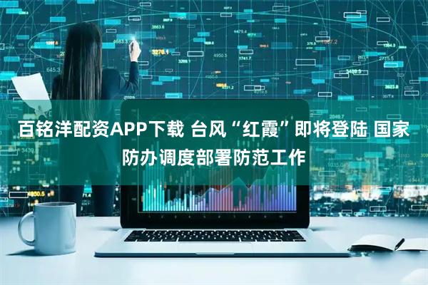 百铭洋配资APP下载 台风“红霞”即将登陆 国家防办调度部署防范工作