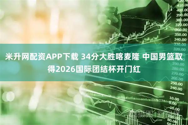 米升网配资APP下载 34分大胜喀麦隆 中国男篮取得2026国际团结杯开门红